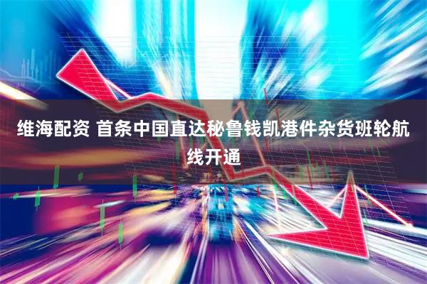 维海配资 首条中国直达秘鲁钱凯港件杂货班轮航线开通
