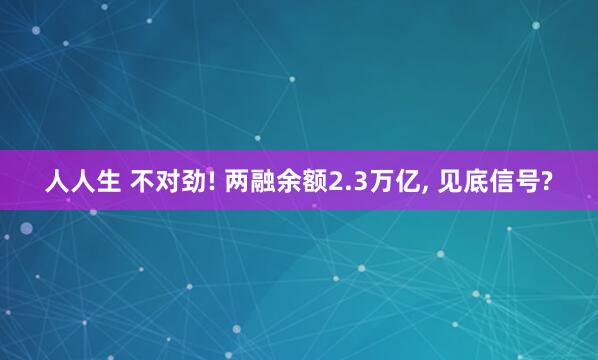 人人生 不对劲! 两融余额2.3万亿, 见底信号?