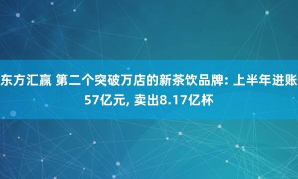 东方汇赢 第二个突破万店的新茶饮品牌: 上半年进账57亿元, 卖出8.17亿杯