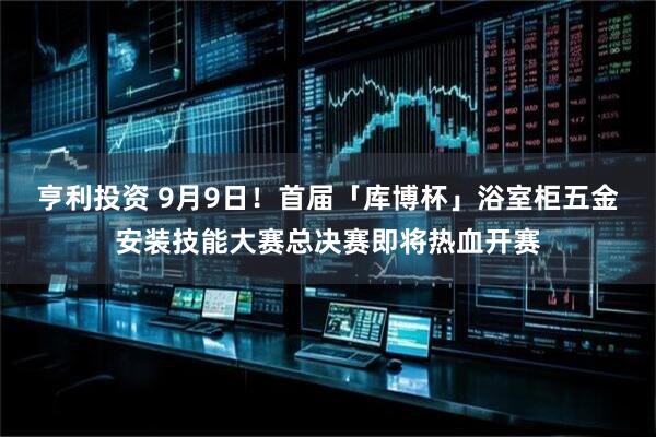 亨利投资 9月9日！首届「库博杯」浴室柜五金安装技能大赛总决赛即将热血开赛