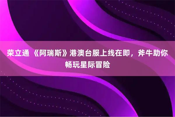 荣立通 《阿瑞斯》港澳台服上线在即，斧牛助你畅玩星际冒险