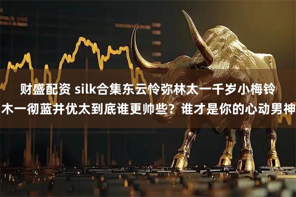 财盛配资 silk合集东云怜弥林太一千岁小梅铃木一彻蓝井优太到底谁更帅些？谁才是你的心动男神