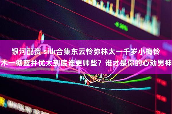 银河配资 silk合集东云怜弥林太一千岁小梅铃木一彻蓝井优太到底谁更帅些？谁才是你的心动男神