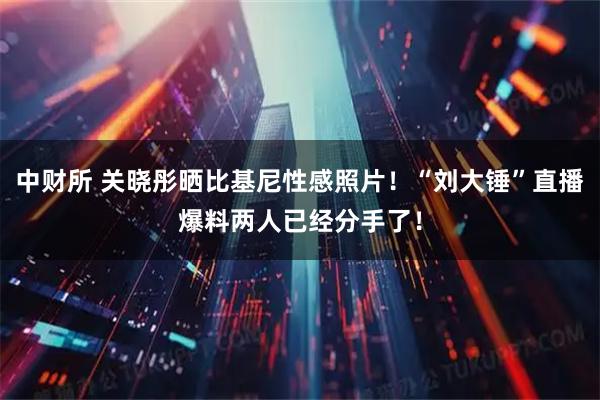 中财所 关晓彤晒比基尼性感照片!“刘大锤”直播爆料两人已经分手了!