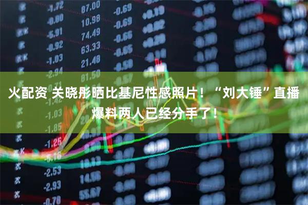 火配资 关晓彤晒比基尼性感照片！“刘大锤”直播爆料两人已经分手了！