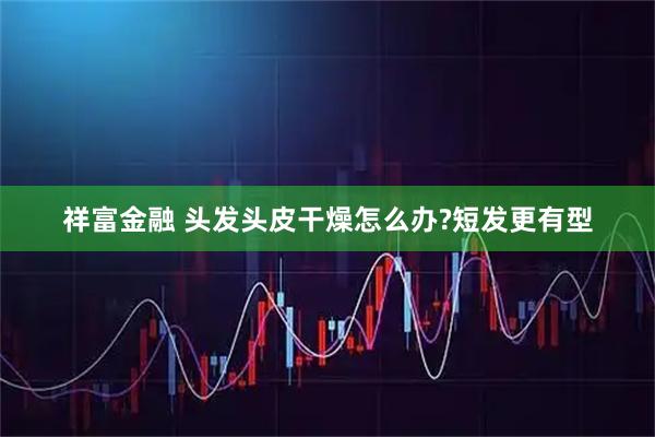 祥富金融 头发头皮干燥怎么办?短发更有型
