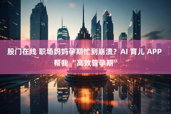 股门在线 职场妈妈孕期忙到崩溃？AI 育儿 APP 帮我 “高效管孕期”