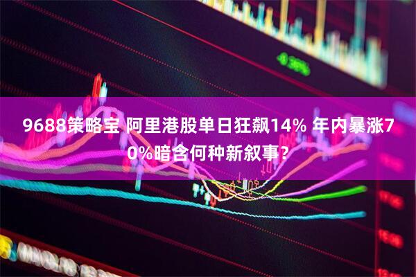 9688策略宝 阿里港股单日狂飙14% 年内暴涨70%暗含何种新叙事？