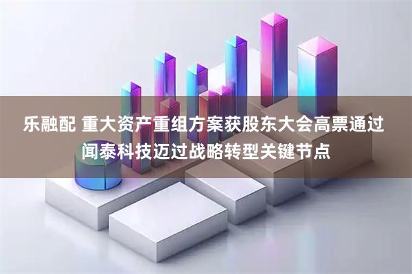 乐融配 重大资产重组方案获股东大会高票通过 闻泰科技迈过战略转型关键节点