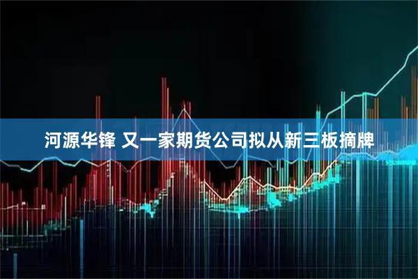 河源华锋 又一家期货公司拟从新三板摘牌