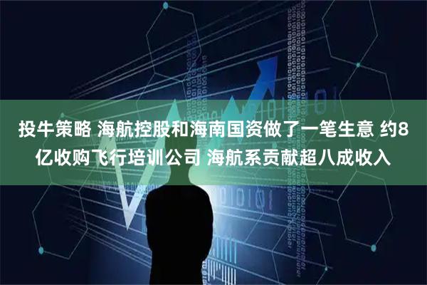 投牛策略 海航控股和海南国资做了一笔生意 约8亿收购飞行培训公司 海航系贡献超八成收入