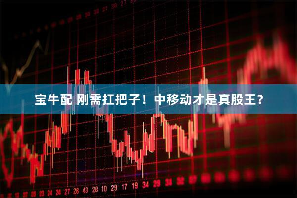 宝牛配 刚需扛把子！中移动才是真股王？