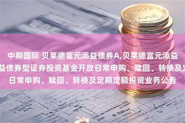 中期国际 贝莱德富元添益债券A,贝莱德富元添益债券C: 贝莱德富元添益债券型证券投资基金开放日常申购、赎回、转换及定期定额投资业务公告