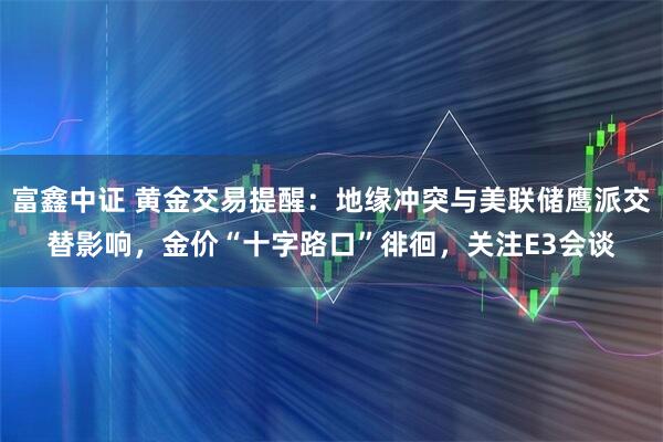 富鑫中证 黄金交易提醒：地缘冲突与美联储鹰派交替影响，金价“十字路口”徘徊，关注E3会谈