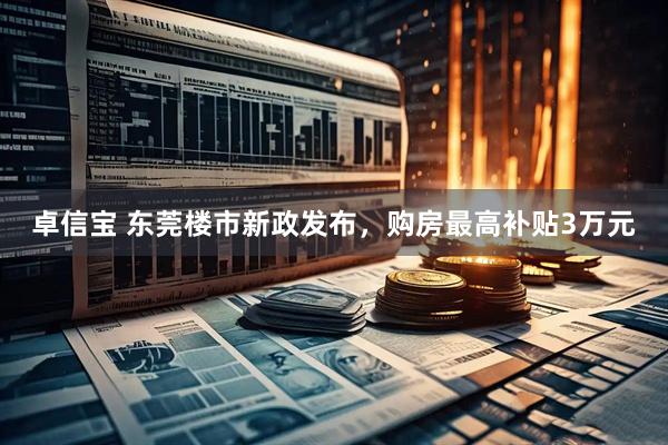 卓信宝 东莞楼市新政发布，购房最高补贴3万元