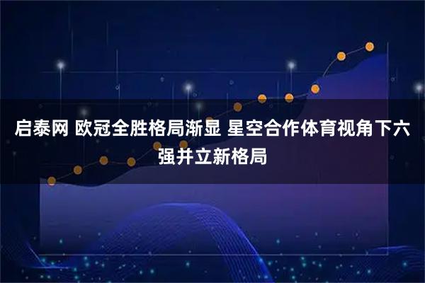 启泰网 欧冠全胜格局渐显 星空合作体育视角下六强并立新格局
