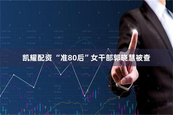 凯耀配资 “准80后”女干部郭晓慧被查