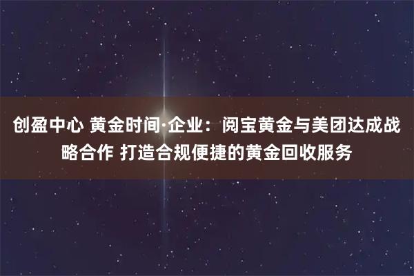 创盈中心 黄金时间·企业：阅宝黄金与美团达成战略合作 打造合规便捷的黄金回收服务