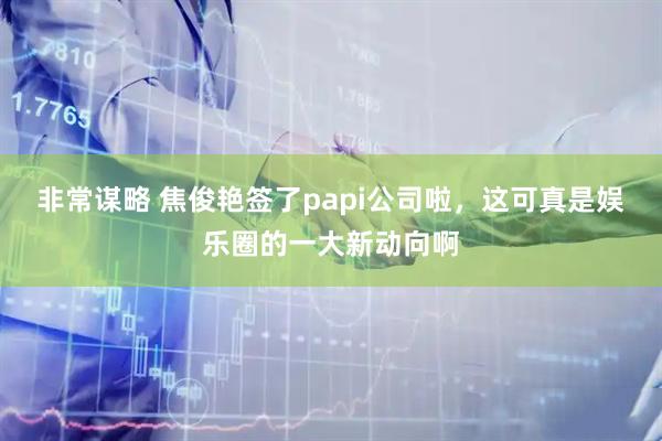 非常谋略 焦俊艳签了papi公司啦，这可真是娱乐圈的一大新动向啊