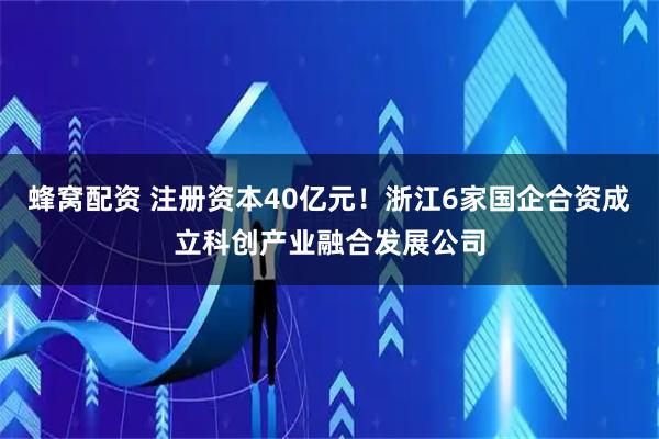 蜂窝配资 注册资本40亿元！浙江6家国企合资成立科创产业融合发展公司
