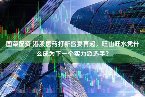国荣配资 港股医药打新盛宴再起，旺山旺水凭什么成为下一个实力派选手？