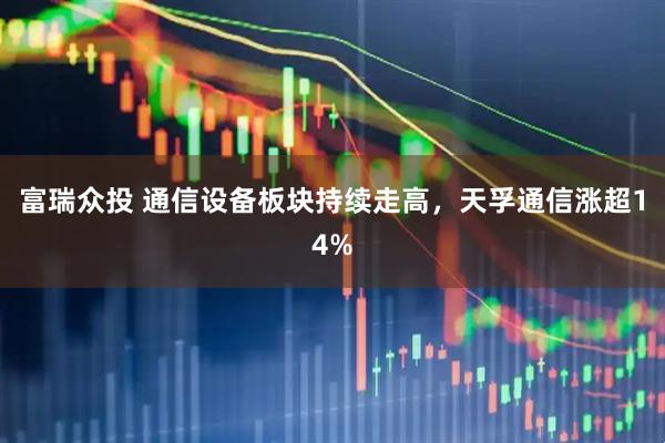 富瑞众投 通信设备板块持续走高，天孚通信涨超14%