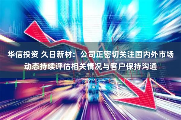 华信投资 久日新材：公司正密切关注国内外市场动态持续评估相关情况与客户保持沟通