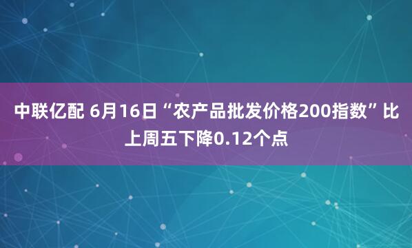 中联亿配 6月16日“农产品批发价格200指数”比上周五下降0.12个点