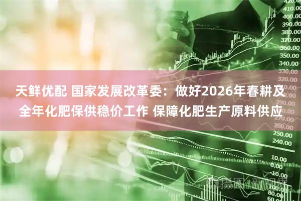 天鲜优配 国家发展改革委：做好2026年春耕及全年化肥保供稳价工作 保障化肥生产原料供应