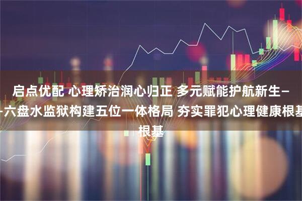 启点优配 心理矫治润心归正 多元赋能护航新生——六盘水监狱构建五位一体格局 夯实罪犯心理健康根基