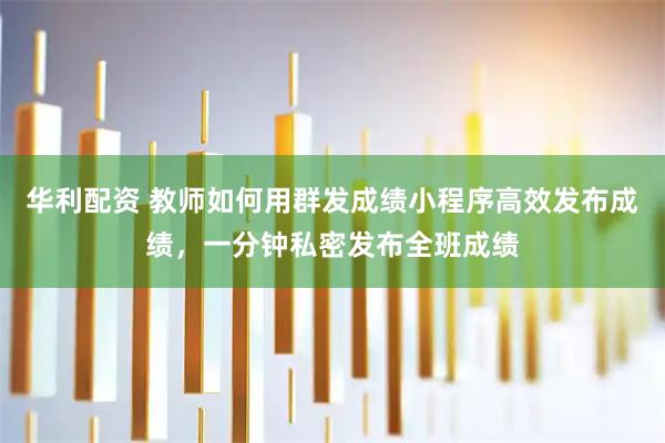 华利配资 教师如何用群发成绩小程序高效发布成绩，一分钟私密发布全班成绩