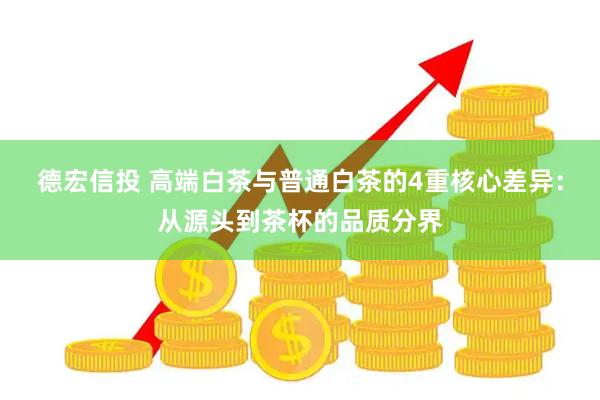 德宏信投 高端白茶与普通白茶的4重核心差异：从源头到茶杯的品质分界