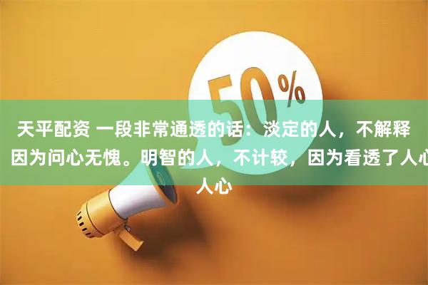 天平配资 一段非常通透的话：淡定的人，不解释，因为问心无愧。明智的人，不计较，因为看透了人心