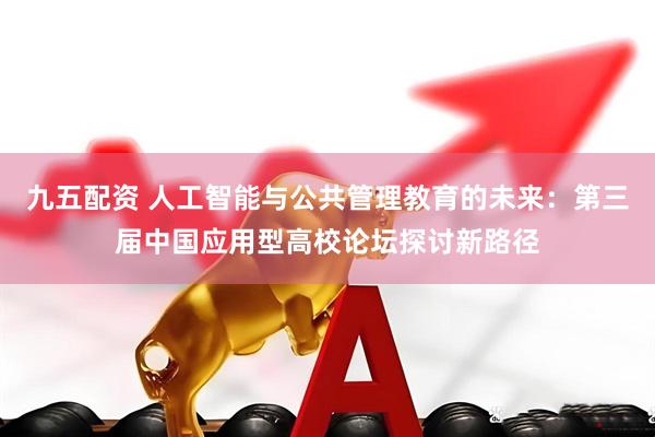九五配资 人工智能与公共管理教育的未来：第三届中国应用型高校论坛探讨新路径