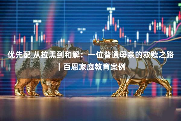 优先配 从拉黑到和解：一位普通母亲的救赎之路｜百恩家庭教育案例