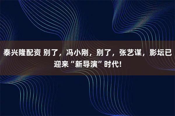 泰兴隆配资 别了，冯小刚，别了，张艺谋，影坛已迎来“新导演”时代!