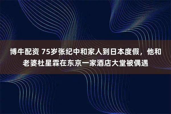 博牛配资 75岁张纪中和家人到日本度假，他和老婆杜星霖在东京一家酒店大堂被偶遇